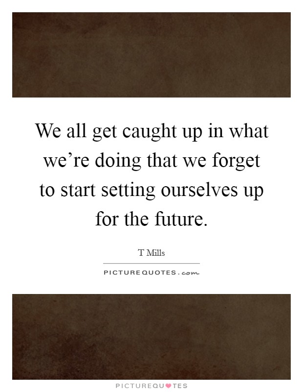 We all get caught up in what we're doing that we forget to start setting ourselves up for the future. Picture Quote #1