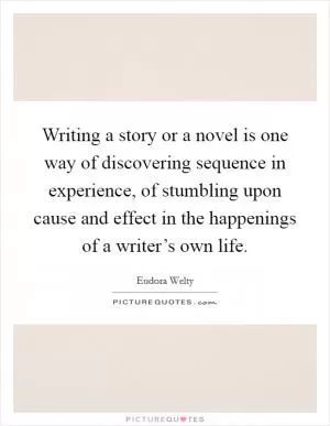 Writing a story or a novel is one way of discovering sequence in experience, of stumbling upon cause and effect in the happenings of a writer’s own life Picture Quote #1