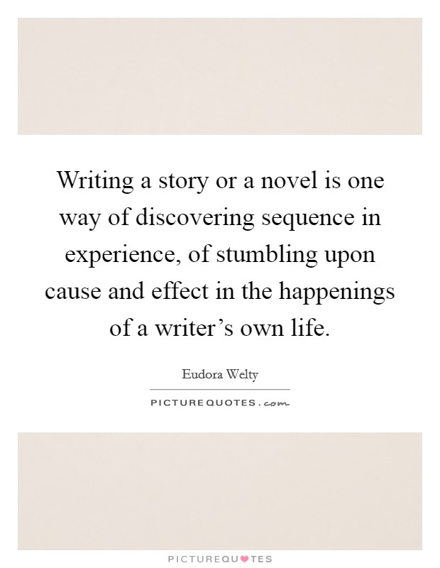 Writing a story or a novel is one way of discovering sequence in experience, of stumbling upon cause and effect in the happenings of a writer's own life. Picture Quote #1