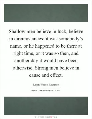 Shallow men believe in luck, believe in circumstances: it was somebody’s name, or he happened to be there at right time, or it was so then, and another day it would have been otherwise. Strong men believe in cause and effect Picture Quote #1