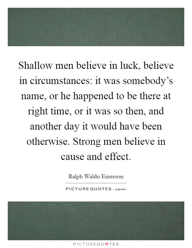 Shallow men believe in luck, believe in circumstances: it was somebody's name, or he happened to be there at right time, or it was so then, and another day it would have been otherwise. Strong men believe in cause and effect. Picture Quote #1