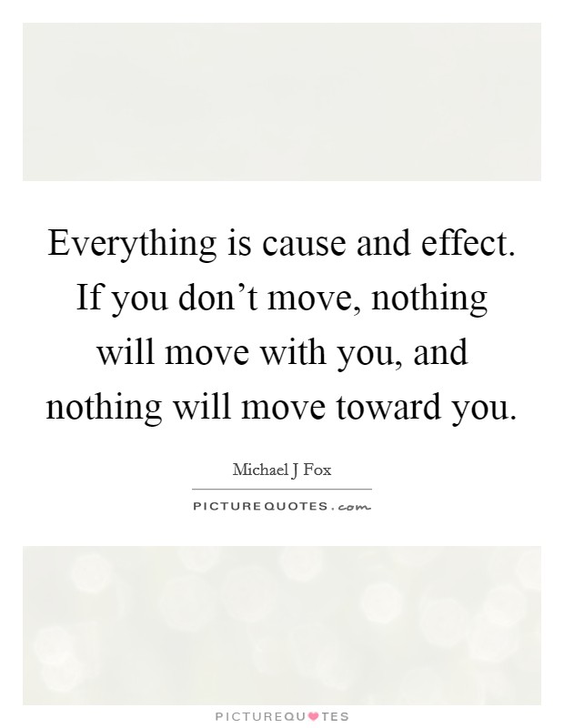 Everything is cause and effect. If you don't move, nothing will move with you, and nothing will move toward you. Picture Quote #1