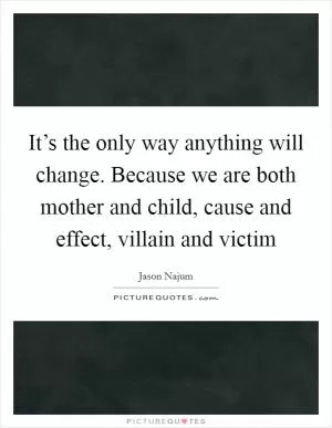 It’s the only way anything will change. Because we are both mother and child, cause and effect, villain and victim Picture Quote #1