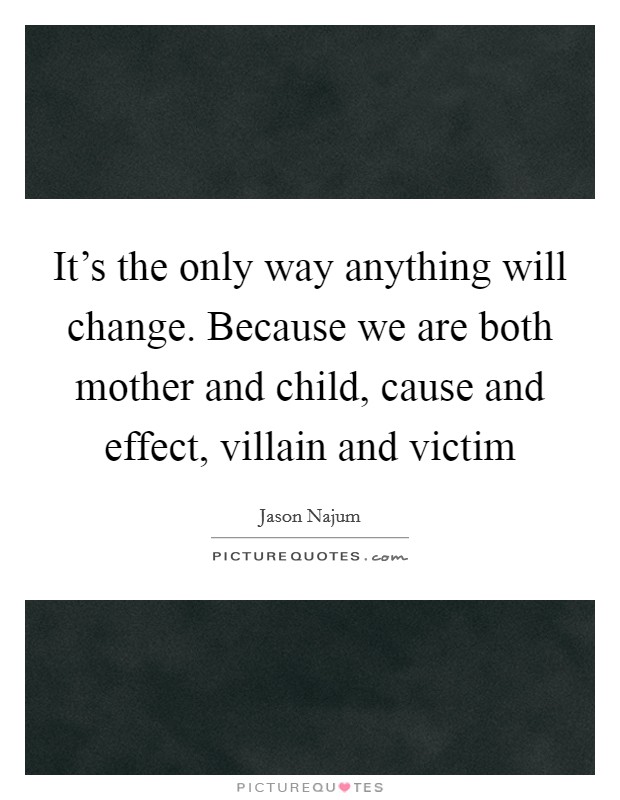 It's the only way anything will change. Because we are both mother and child, cause and effect, villain and victim Picture Quote #1