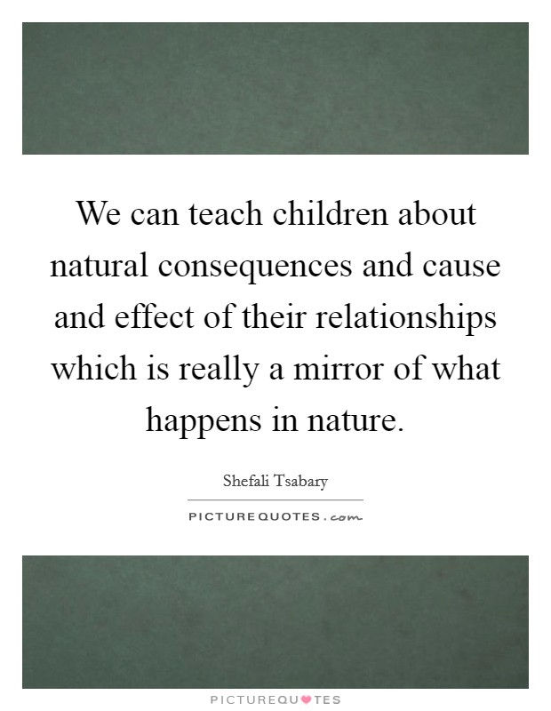 We can teach children about natural consequences and cause and effect of their relationships which is really a mirror of what happens in nature. Picture Quote #1