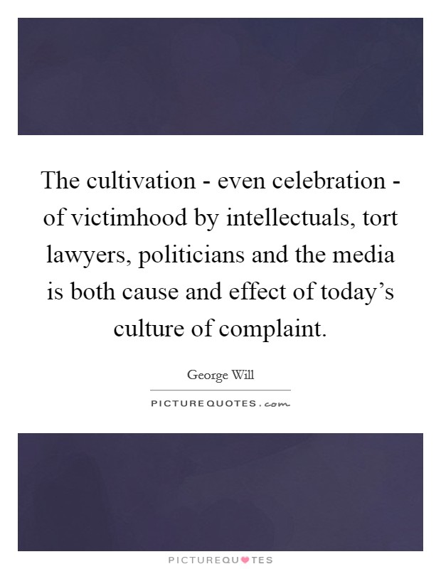 The cultivation - even celebration - of victimhood by intellectuals, tort lawyers, politicians and the media is both cause and effect of today's culture of complaint. Picture Quote #1