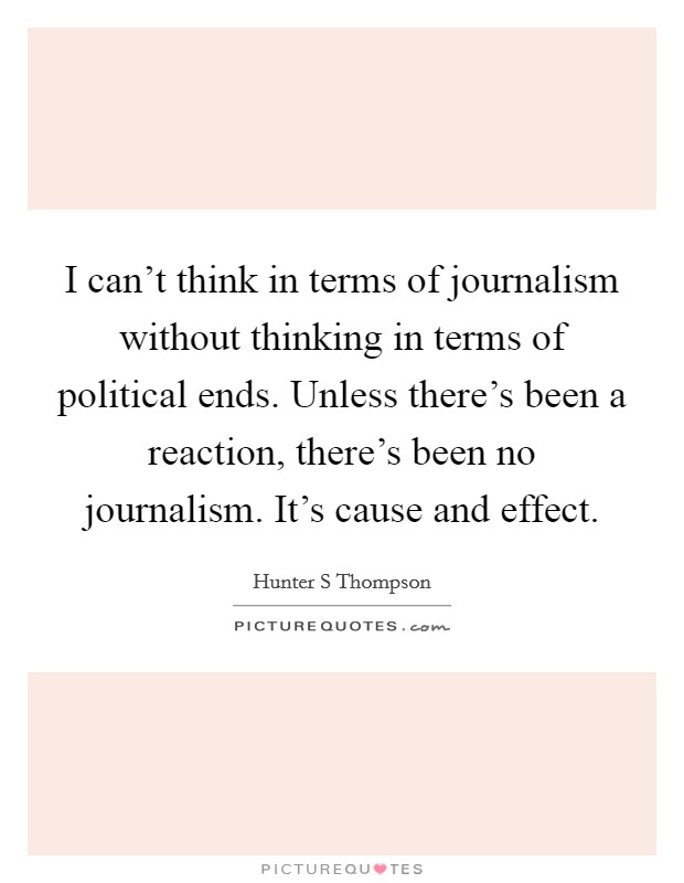 I can't think in terms of journalism without thinking in terms of political ends. Unless there's been a reaction, there's been no journalism. It's cause and effect. Picture Quote #1