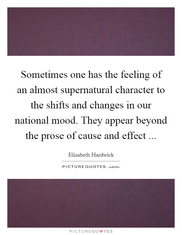 Sometimes one has the feeling of an almost supernatural character to the shifts and changes in our national mood. They appear beyond the prose of cause and effect ... Picture Quote #1