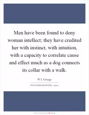 Men have been found to deny woman intellect; they have credited her with instinct, with intuition, with a capacity to correlate cause and effect much as a dog connects its collar with a walk Picture Quote #1