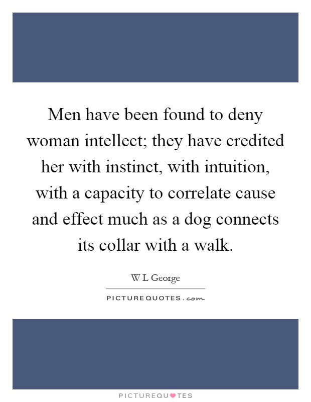 Men have been found to deny woman intellect; they have credited her with instinct, with intuition, with a capacity to correlate cause and effect much as a dog connects its collar with a walk. Picture Quote #1