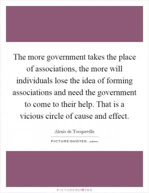 The more government takes the place of associations, the more will individuals lose the idea of forming associations and need the government to come to their help. That is a vicious circle of cause and effect Picture Quote #1