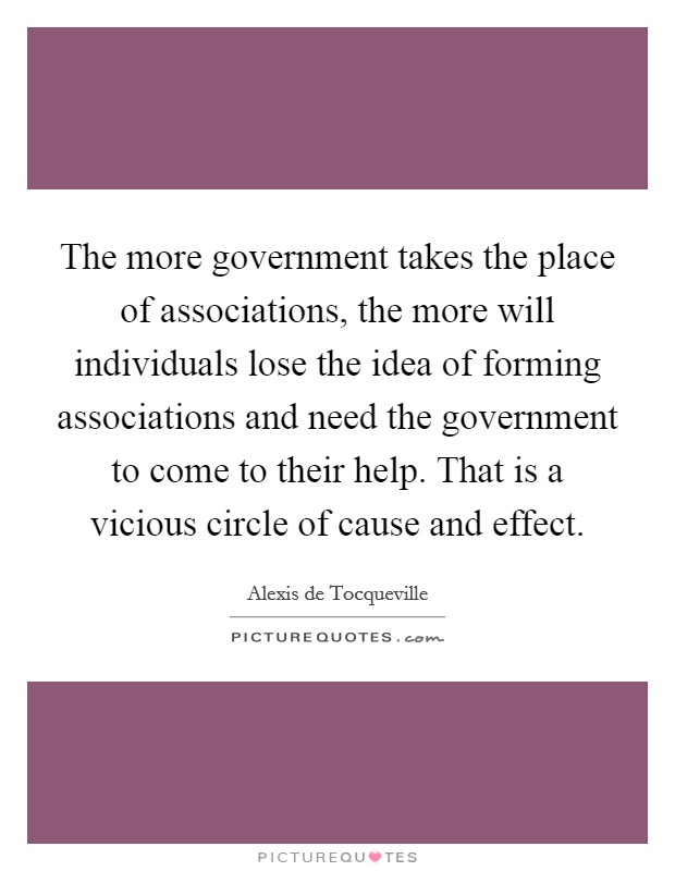 The more government takes the place of associations, the more will individuals lose the idea of forming associations and need the government to come to their help. That is a vicious circle of cause and effect. Picture Quote #1
