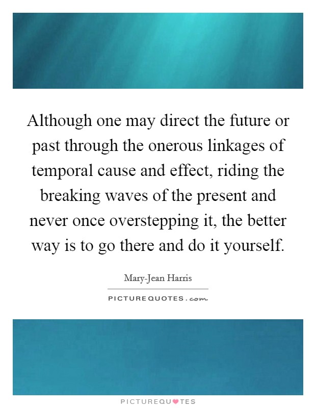 Although one may direct the future or past through the onerous linkages of temporal cause and effect, riding the breaking waves of the present and never once overstepping it, the better way is to go there and do it yourself. Picture Quote #1