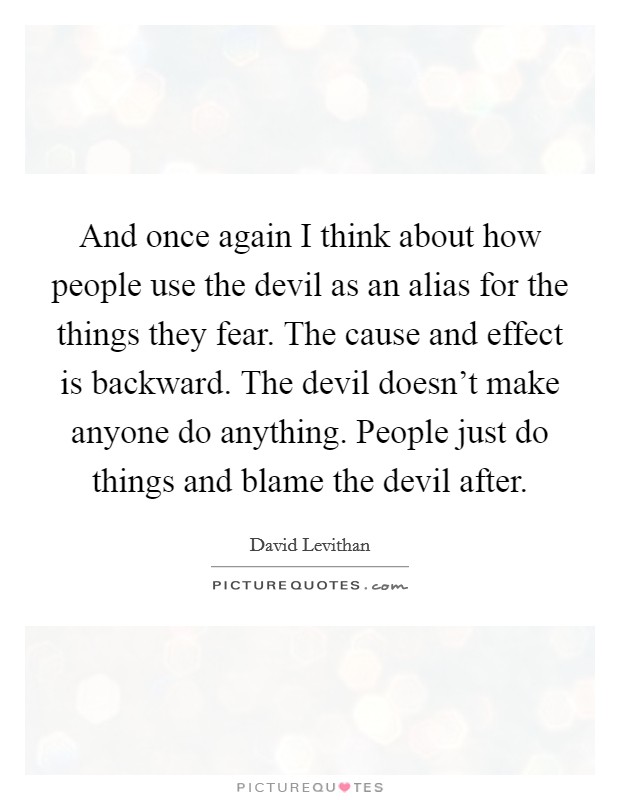 And once again I think about how people use the devil as an alias for the things they fear. The cause and effect is backward. The devil doesn't make anyone do anything. People just do things and blame the devil after. Picture Quote #1