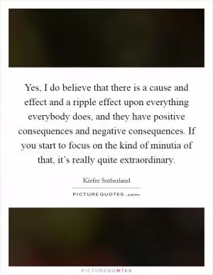 Yes, I do believe that there is a cause and effect and a ripple effect upon everything everybody does, and they have positive consequences and negative consequences. If you start to focus on the kind of minutia of that, it’s really quite extraordinary Picture Quote #1