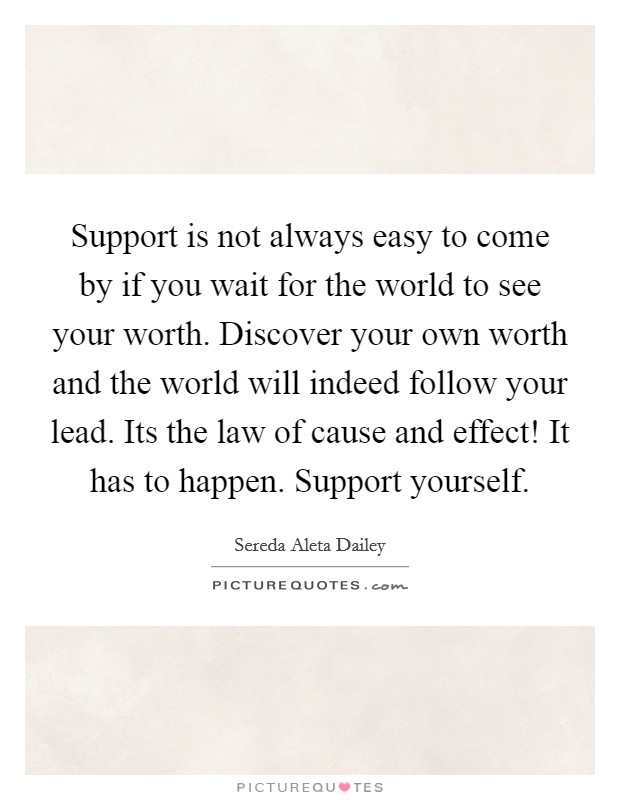 Support is not always easy to come by if you wait for the world to see your worth. Discover your own worth and the world will indeed follow your lead. Its the law of cause and effect! It has to happen. Support yourself. Picture Quote #1