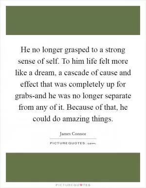 He no longer grasped to a strong sense of self. To him life felt more like a dream, a cascade of cause and effect that was completely up for grabs-and he was no longer separate from any of it. Because of that, he could do amazing things Picture Quote #1