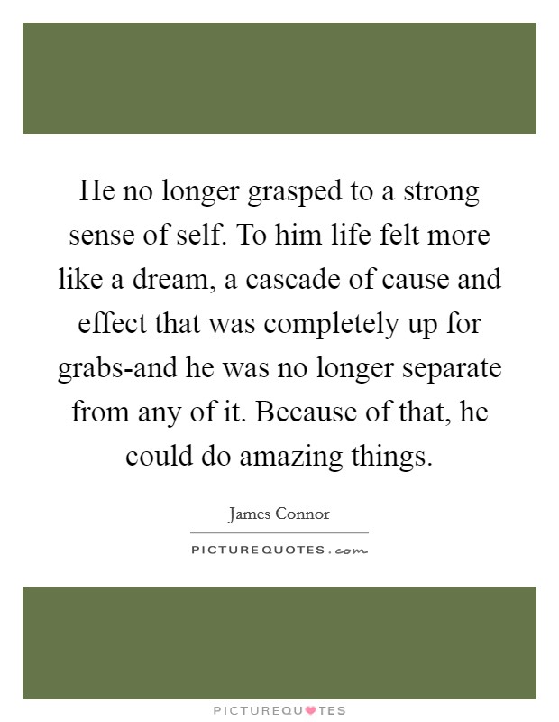 He no longer grasped to a strong sense of self. To him life felt more like a dream, a cascade of cause and effect that was completely up for grabs-and he was no longer separate from any of it. Because of that, he could do amazing things. Picture Quote #1