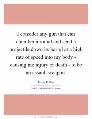 I consider any gun that can chamber a round and send a projectile down its barrel at a high rate of speed into my body - causing me injury or death - to be an assault weapon Picture Quote #1