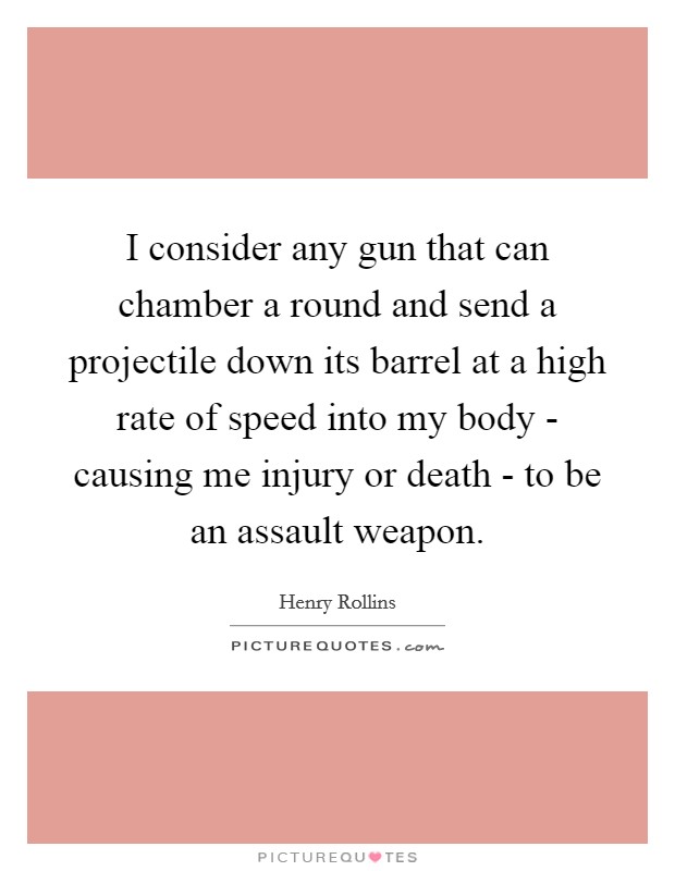 I consider any gun that can chamber a round and send a projectile down its barrel at a high rate of speed into my body - causing me injury or death - to be an assault weapon. Picture Quote #1