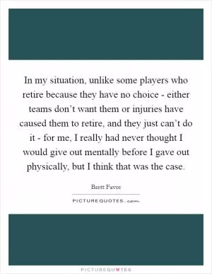 In my situation, unlike some players who retire because they have no choice - either teams don’t want them or injuries have caused them to retire, and they just can’t do it - for me, I really had never thought I would give out mentally before I gave out physically, but I think that was the case Picture Quote #1