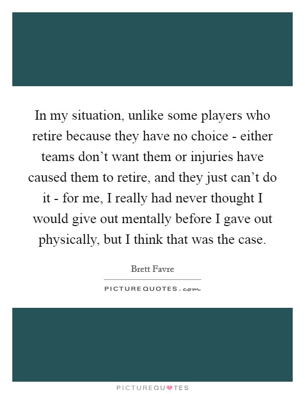 In my situation, unlike some players who retire because they have no choice - either teams don't want them or injuries have caused them to retire, and they just can't do it - for me, I really had never thought I would give out mentally before I gave out physically, but I think that was the case. Picture Quote #1