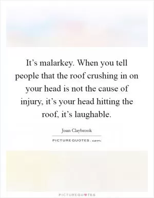 It’s malarkey. When you tell people that the roof crushing in on your head is not the cause of injury, it’s your head hitting the roof, it’s laughable Picture Quote #1