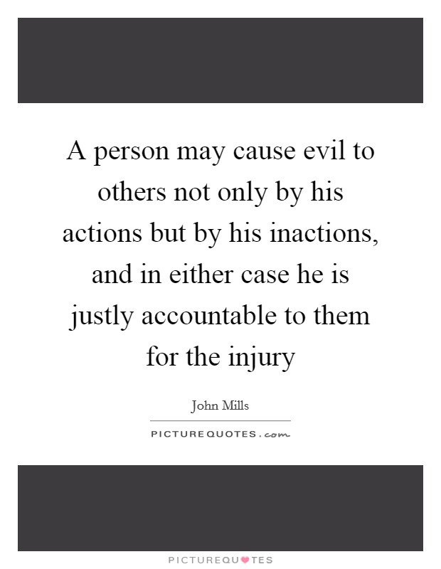 A person may cause evil to others not only by his actions but by his inactions, and in either case he is justly accountable to them for the injury Picture Quote #1