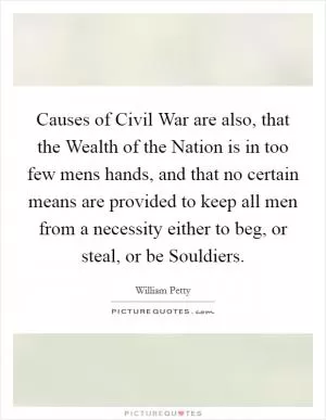 Causes of Civil War are also, that the Wealth of the Nation is in too few mens hands, and that no certain means are provided to keep all men from a necessity either to beg, or steal, or be Souldiers Picture Quote #1