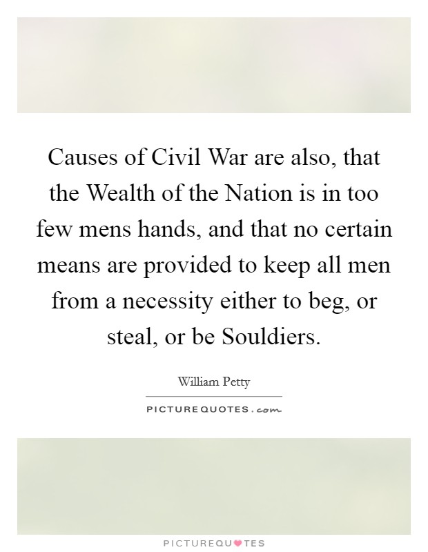Causes of Civil War are also, that the Wealth of the Nation is in too few mens hands, and that no certain means are provided to keep all men from a necessity either to beg, or steal, or be Souldiers. Picture Quote #1