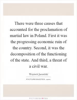 There were three causes that accounted for the proclamation of martial law in Poland. First it was the progressing economic ruin of the country. Second, it was the decomposition of the functioning of the state. And third, a threat of a civil war Picture Quote #1
