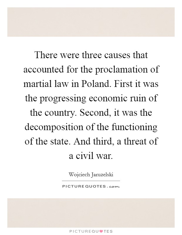 There were three causes that accounted for the proclamation of martial law in Poland. First it was the progressing economic ruin of the country. Second, it was the decomposition of the functioning of the state. And third, a threat of a civil war. Picture Quote #1