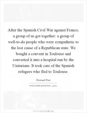 After the Spanish Civil War against Franco, a group of us got together: a group of well-to-do people who were sympathetic to the lost cause of a Republican state. We bought a convent in Toulouse and converted it into a hospital run by the Unitarians. It took care of the Spanish refugees who fled to Toulouse Picture Quote #1