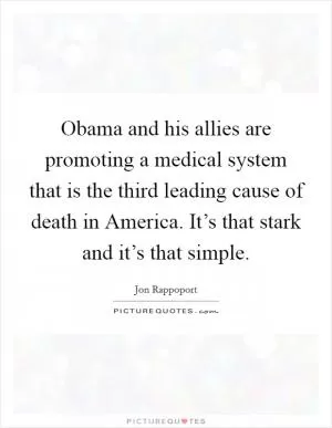 Obama and his allies are promoting a medical system that is the third leading cause of death in America. It’s that stark and it’s that simple Picture Quote #1