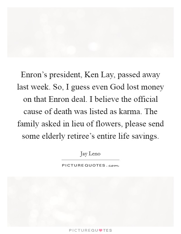 Enron’s president, Ken Lay, passed away last week. So, I guess even God lost money on that Enron deal. I believe the official cause of death was listed as karma. The family asked in lieu of flowers, please send some elderly retiree’s entire life savings Picture Quote #1