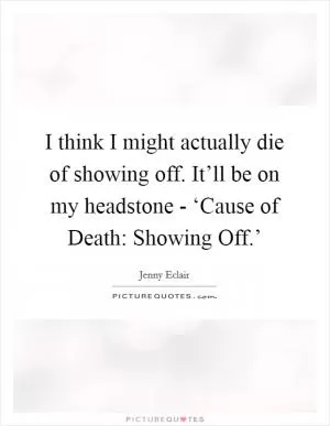 I think I might actually die of showing off. It’ll be on my headstone - ‘Cause of Death: Showing Off.’ Picture Quote #1