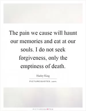 The pain we cause will haunt our memories and eat at our souls. I do not seek forgiveness, only the emptiness of death Picture Quote #1