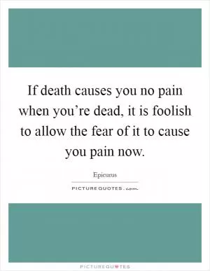 If death causes you no pain when you’re dead, it is foolish to allow the fear of it to cause you pain now Picture Quote #1