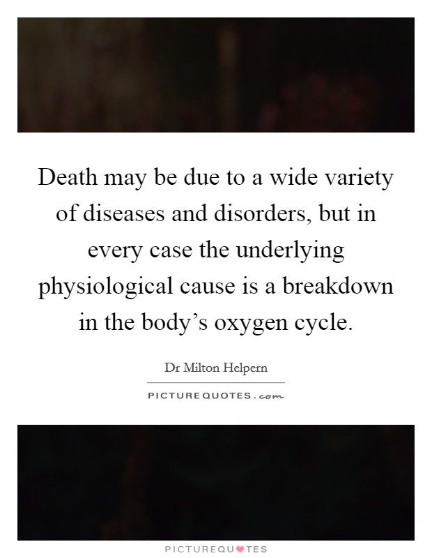 Death may be due to a wide variety of diseases and disorders, but in every case the underlying physiological cause is a breakdown in the body's oxygen cycle. Picture Quote #1