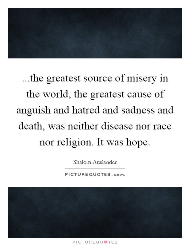 ...the greatest source of misery in the world, the greatest cause of anguish and hatred and sadness and death, was neither disease nor race nor religion. It was hope. Picture Quote #1