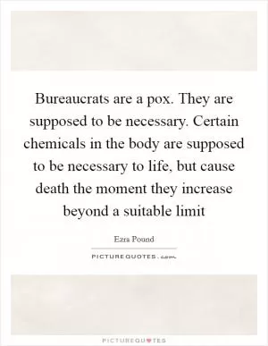 Bureaucrats are a pox. They are supposed to be necessary. Certain chemicals in the body are supposed to be necessary to life, but cause death the moment they increase beyond a suitable limit Picture Quote #1