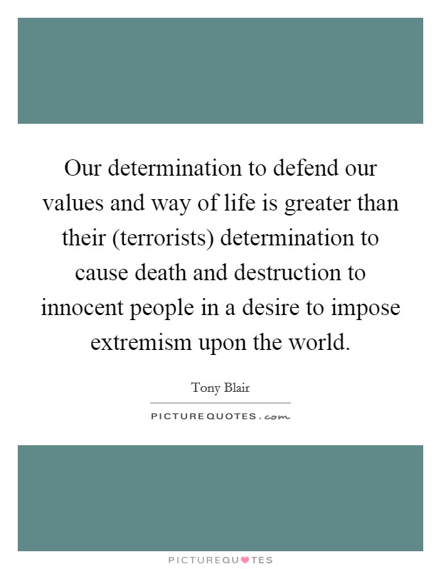 Our determination to defend our values and way of life is greater than their (terrorists) determination to cause death and destruction to innocent people in a desire to impose extremism upon the world. Picture Quote #1