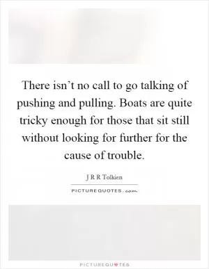 There isn’t no call to go talking of pushing and pulling. Boats are quite tricky enough for those that sit still without looking for further for the cause of trouble Picture Quote #1