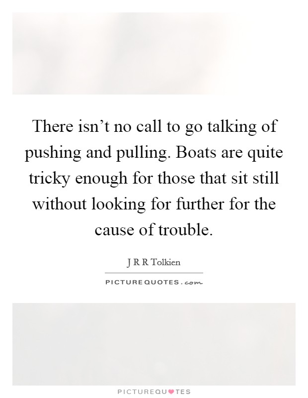 There isn't no call to go talking of pushing and pulling. Boats are quite tricky enough for those that sit still without looking for further for the cause of trouble. Picture Quote #1