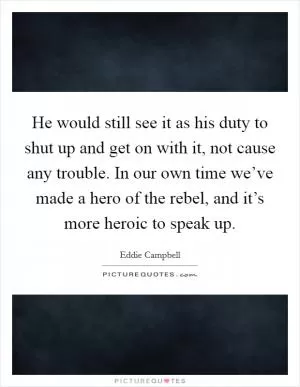 He would still see it as his duty to shut up and get on with it, not cause any trouble. In our own time we’ve made a hero of the rebel, and it’s more heroic to speak up Picture Quote #1