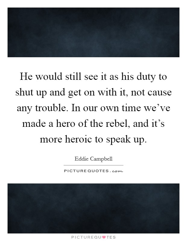 He would still see it as his duty to shut up and get on with it, not cause any trouble. In our own time we've made a hero of the rebel, and it's more heroic to speak up. Picture Quote #1