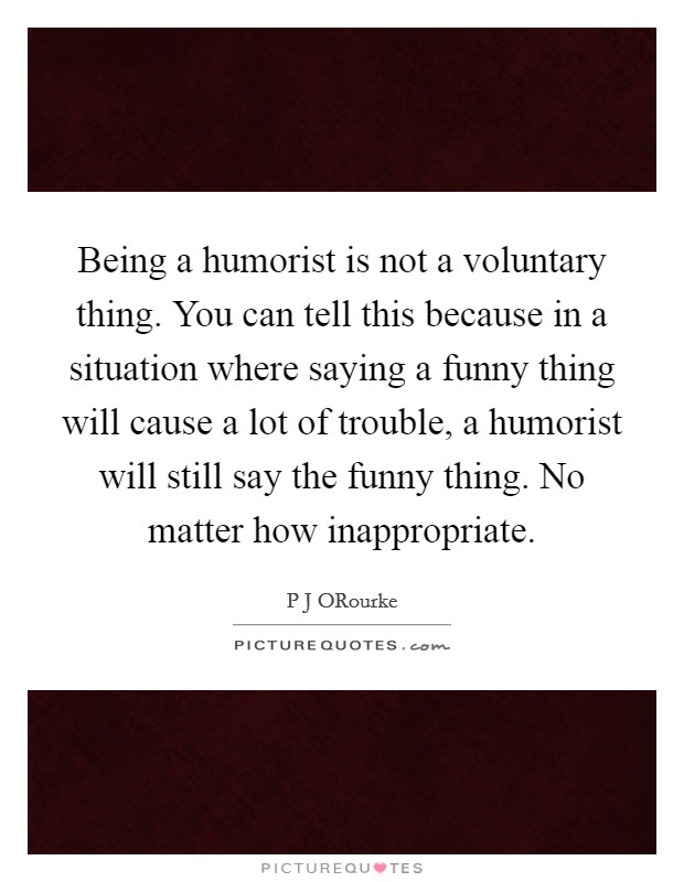 Being a humorist is not a voluntary thing. You can tell this because in a situation where saying a funny thing will cause a lot of trouble, a humorist will still say the funny thing. No matter how inappropriate. Picture Quote #1