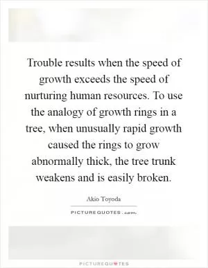 Trouble results when the speed of growth exceeds the speed of nurturing human resources. To use the analogy of growth rings in a tree, when unusually rapid growth caused the rings to grow abnormally thick, the tree trunk weakens and is easily broken Picture Quote #1