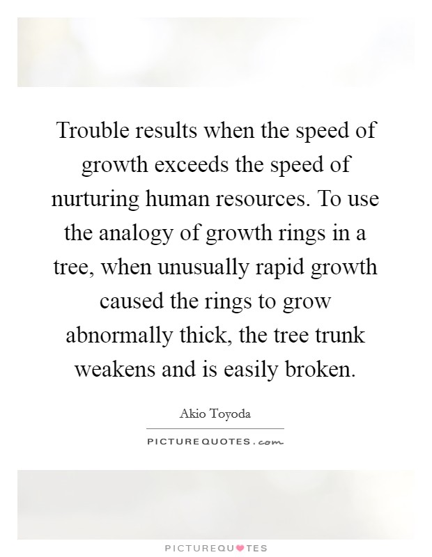 Trouble results when the speed of growth exceeds the speed of nurturing human resources. To use the analogy of growth rings in a tree, when unusually rapid growth caused the rings to grow abnormally thick, the tree trunk weakens and is easily broken. Picture Quote #1