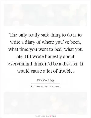 The only really safe thing to do is to write a diary of where you’ve been, what time you went to bed, what you ate. If I wrote honestly about everything I think it’d be a disaster. It would cause a lot of trouble Picture Quote #1